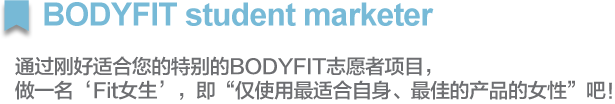 BODYFIT student marketer
        		        		
通过刚好适合您的特别的BODYFIT志愿者项目，
做一名‘Fit女生’，即“仅使用最适合自身、最佳的产品的女性”吧！