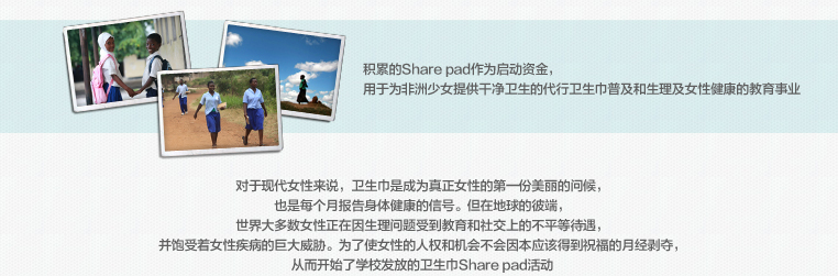 积累的Share pad作为启动资金，
							用于为非洲少女提供干净卫生的代行卫生巾普及和生理及女性健康的教育事业
							对于现代女性来说，卫生巾是成为真正女性的第一份美丽的问候，
							也是每个月报告身体健康的信号。但在地球的彼端，
							世界大多数女性正在因生理问题受到教育和社交上的不平等待遇，
							并饱受着女性疾病的巨大威胁。为了使女性的人权和机会不会因本应该得到祝福的月经剥夺，
							从而开始了学校发放的卫生巾Share pad活动