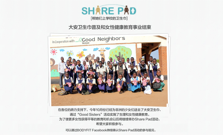 SHARE PAD 
[帮她们上学校的卫生巾]

大安卫生巾普及和女性健康教育事业结束

在各位的鼎力支持下，今年10月份已经为非洲的少女们送去了大安卫生巾，
通过“Good Sisters”活动实施了生理和女性健康教育。
为了使更多女性获得平等的教育和机会以后将继续举办Share Pad活动，
希望大家积极参与。

可以通过BODYFIT Facebook持续确认Share Pad活动的参与现况。