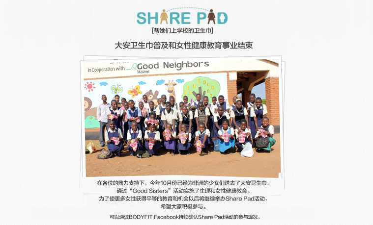 SHARE PAD 
					[帮她们上学校的卫生巾]

					大安卫生巾普及和女性健康教育事业结束

					在各位的鼎力支持下，今年10月份已经为非洲的少女们送去了大安卫生巾，
					通过“Good Sisters”活动实施了生理和女性健康教育。
					为了使更多女性获得平等的教育和机会以后将继续举办Share Pad活动，
					希望大家积极参与。

					可以通过BODYFIT Facebook持续确认Share Pad活动的参与现况。