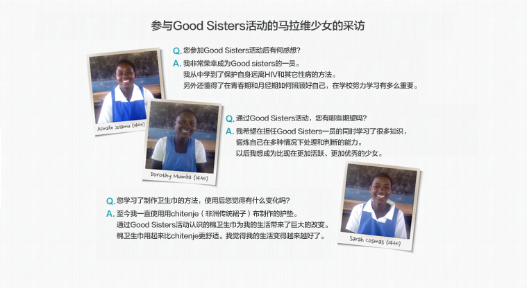 参与Good Sisters活动的马拉维少女的采访

Q.您参加Good Sisters活动后有何感想？ 
A.我非常荣幸成为Good sisters的一员。
我从中学到了保护自身远离HIV和其它性病的方法。
另外还懂得了在青春期和月经期如何照顾好自己，在学校努力学习有多么重要。

Q.通过Good Sisters活动，您有哪些期望吗？
A.我希望在担任Good Sisters一员的同时学习了很多知识，
锻炼自己在多种情况下处理和判断的能力。
以后我想成为比现在更加活跃、更加优秀的少女。

Q.您学习了制作卫生巾的方法，使用后您觉得有什么变化吗？
A.至今我一直使用用chitenje（非洲传统裙子）布制作的护垫。
通过Good Sisters活动认识的棉卫生巾为我的生活带来了巨大的改变。
棉卫生巾用起来比chitenje更舒适。我觉得我的生活变得越来越好了。
