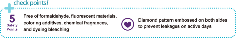 check points!
        		
Free of formaldehyde, fluorescent materials, 
coloring additives, chemical fragrances, 
and dyeing bleaching

Diamond pattern embossed on both sides 
to prevent leakages on active days