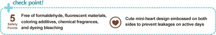 check points!
        		
Free of formaldehyde, fluorescent materials, 
coloring additives, chemical fragrances, 
and dyeing bleaching

Diamond pattern embossed on both sides 
to prevent leakages on active days