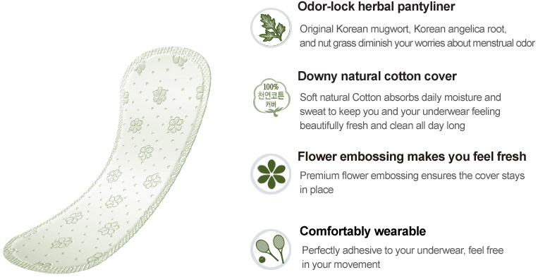 Odor-lock herbal pantyliner
Original Korean mugwort, Korean angelica root, 
and nut grass diminish your worries about menstrual odor

Downy natural cotton cover 
Soft natural Cotton absorbs daily moisture and 
sweat to keep you and your underwear feeling 
beautifully fresh and clean all day long

Flower embossing makes you feel fresh
Premium flower embossing ensures the cover stays in place

Comfortably wearable
Perfectly adhesive to your underwear, feel free in your movement