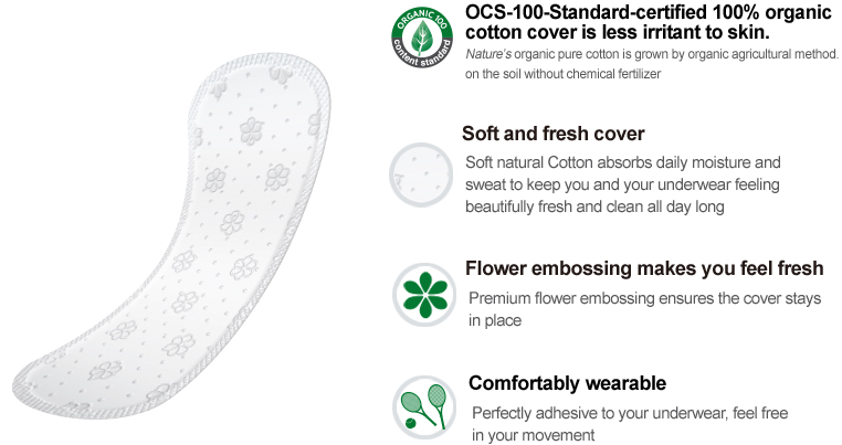 OCS-100-Standard-certified 100% organic 
cotton cover is less irritant to skin.
Nature’s organic pure cotton is grown by organic agricultural method. 
on the soil without chemical fertilizer

Soft and fresh cover
Soft natural Cotton absorbs daily moisture and 
sweat to keep you and your underwear feeling 
beautifully fresh and clean all day long

Flower embossing makes you feel fresh
Premium flower embossing ensures the cover stays in place

Comfortably wearable
Perfectly adhesive to your underwear, feel free in your movement
