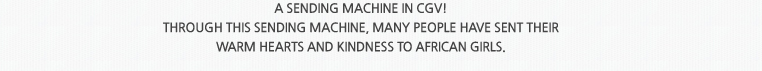 A sending machine IN CGV! 
							Through this sending machine, many people have sent their  
							warm hearts and kindness to African girls.